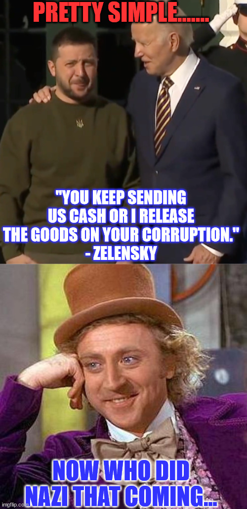 Biden getting ready to send tens of billions more to Ukraine... | PRETTY SIMPLE....... "YOU KEEP SENDING US CASH OR I RELEASE THE GOODS ON YOUR CORRUPTION."
- ZELENSKY; NOW WHO DID NAZI THAT COMING... | image tagged in biden zelensky,memes,ukraine,blackmail,criminal,joe biden | made w/ Imgflip meme maker