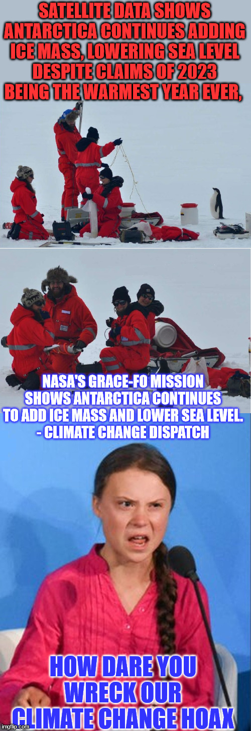 Defund NASA now... they're proving climate change is a farse... | SATELLITE DATA SHOWS ANTARCTICA CONTINUES ADDING ICE MASS, LOWERING SEA LEVEL
DESPITE CLAIMS OF 2023 BEING THE WARMEST YEAR EVER, NASA'S GRACE-FO MISSION SHOWS ANTARCTICA CONTINUES TO ADD ICE MASS AND LOWER SEA LEVEL.
- CLIMATE CHANGE DISPATCH; HOW DARE YOU WRECK OUR CLIMATE CHANGE HOAX | image tagged in would you like to speak about,greta thunberg how dare you,climate change,hoax,follow,money in politics | made w/ Imgflip meme maker