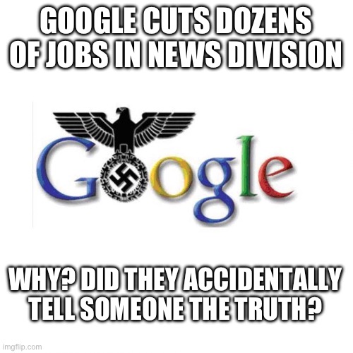 Shouldn’t everybody at google be indicted for election interference? | GOOGLE CUTS DOZENS OF JOBS IN NEWS DIVISION; WHY? DID THEY ACCIDENTALLY TELL SOMEONE THE TRUTH? | image tagged in the google reich,politics,freedom of speech,censorship,media lies,liberal hypocrisy | made w/ Imgflip meme maker