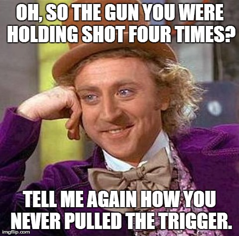 Creepy Condescending Wonka Meme | OH, SO THE GUN YOU WERE HOLDING SHOT FOUR TIMES? TELL ME AGAIN HOW YOU NEVER PULLED THE TRIGGER. | image tagged in memes,creepy condescending wonka | made w/ Imgflip meme maker