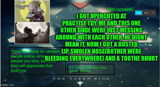 kraken destiny temp | I GOT UPERCUTED AT PRACTISE TDY, ME AND THIS ONE OTHER DUDE WERE JUST MESSING AROUND WITH EACH OTHER, HE DIDNT MEAN IT, NOW I GOT A BUSTED LIP, SWOLEN NOSE(BOTHER WERE BLEEDING EVERYWHERE) AND A TOOTHE RHURT | image tagged in kraken destiny temp | made w/ Imgflip meme maker