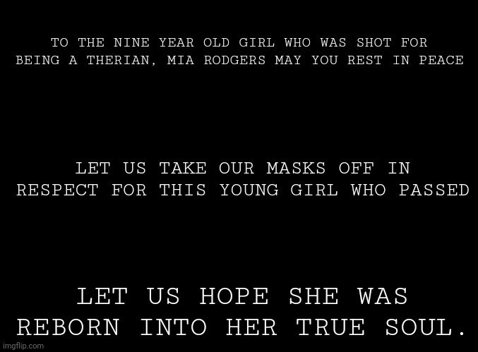 I'm just spreading information. May she rest in peace. | TO THE NINE YEAR OLD GIRL WHO WAS SHOT FOR BEING A THERIAN, MIA RODGERS MAY YOU REST IN PEACE; LET US TAKE OUR MASKS OFF IN RESPECT FOR THIS YOUNG GIRL WHO PASSED; LET US HOPE SHE WAS REBORN INTO HER TRUE SOUL. | image tagged in blank black | made w/ Imgflip meme maker