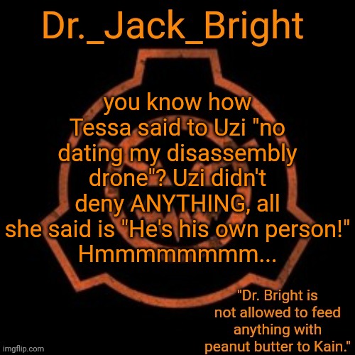 Dr. Bright's spooky month announcement template | you know how Tessa said to Uzi "no dating my disassembly drone"? Uzi didn't deny ANYTHING, all she said is "He's his own person!"
Hmmmmmmmm... | image tagged in dr bright's spooky month announcement template | made w/ Imgflip meme maker