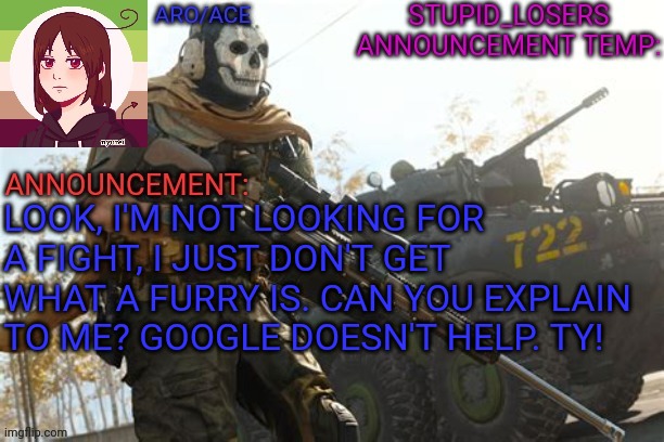 LOOK, I'M NOT LOOKING FOR A FIGHT, I JUST DON'T GET WHAT A FURRY IS. CAN YOU EXPLAIN TO ME? GOOGLE DOESN'T HELP. TY! | image tagged in stupid_losers announcement temp | made w/ Imgflip meme maker