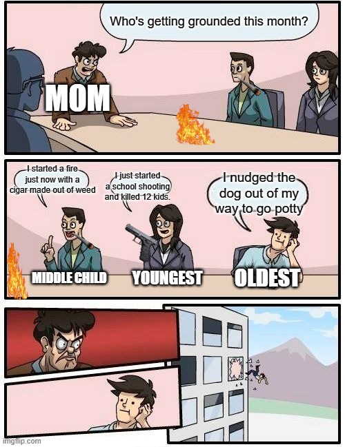 Boardroom Meeting Suggestion | Who's getting grounded this month? MOM; I started a fire just now with a cigar made out of weed; I just started a school shooting and killed 12 kids. I nudged the dog out of my way to go potty; MIDDLE CHILD; YOUNGEST; OLDEST | image tagged in memes,boardroom meeting suggestion | made w/ Imgflip meme maker