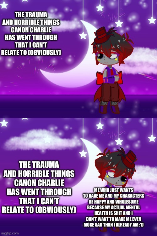 Yeah so don’t expect me to really ever cover literally all of Charlie’s backstory | THE TRAUMA AND HORRIBLE THINGS CANON CHARLIE HAS WENT THROUGH THAT I CAN’T RELATE TO (OBVIOUSLY); THE TRAUMA AND HORRIBLE THINGS CANON CHARLIE HAS WENT THROUGH THAT I CAN’T RELATE TO (OBVIOUSLY); ME WHO JUST WANTS TO HAVE ME AND MY CHARACTERS BE HAPPY AND WHOLESOME BECAUSE MY ACTUAL MENTAL HEALTH IS SHIT AND I DON’T WANT TO MAKE ME EVEN MORE SAD THAN I ALREADY AM :’D | image tagged in yah | made w/ Imgflip meme maker