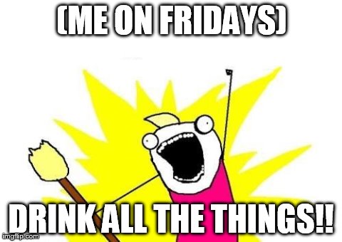 X All The Y Meme | (ME ON FRIDAYS) DRINK ALL THE THINGS!! | image tagged in memes,x all the y | made w/ Imgflip meme maker