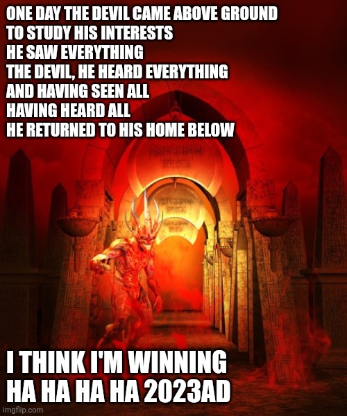Devilish | ONE DAY THE DEVIL CAME ABOVE GROUND
TO STUDY HIS INTERESTS
HE SAW EVERYTHING
THE DEVIL, HE HEARD EVERYTHING
AND HAVING SEEN ALL
HAVING HEARD ALL
HE RETURNED TO HIS HOME BELOW; I THINK I'M WINNING HA HA HA HA 2023AD | image tagged in the devil | made w/ Imgflip meme maker