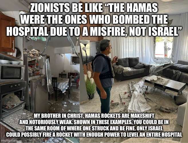 I love how the narrative is that the Hamas misfired a rocket so badly that it just happened to hit a Palestinian hospital | ZIONISTS BE LIKE “THE HAMAS WERE THE ONES WHO BOMBED THE HOSPITAL DUE TO A MISFIRE, NOT ISRAEL”; MY BROTHER IN CHRIST, HAMAS ROCKETS ARE MAKESHIFT AND NOTORIOUSLY WEAK. SHOWN IN THESE EXAMPLES, YOU COULD BE IN THE SAME ROOM OF WHERE ONE STRUCK AND BE FINE. ONLY ISRAEL COULD POSSIBLY FIRE A ROCKET WITH ENOUGH POWER TO LEVEL AN ENTIRE HOSPITAL | made w/ Imgflip meme maker