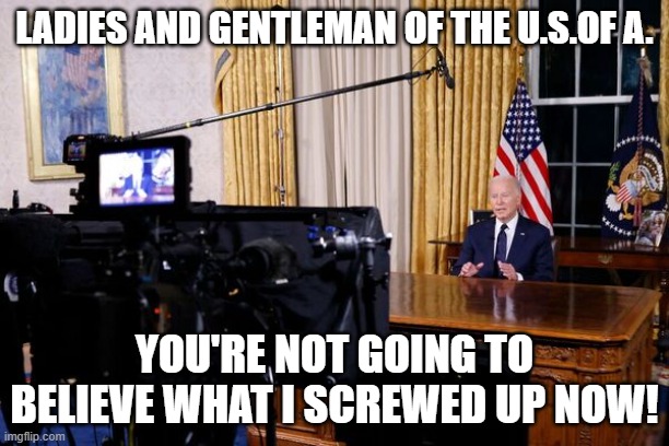 Got another War Front here! | LADIES AND GENTLEMAN OF THE U.S.OF A. YOU'RE NOT GOING TO BELIEVE WHAT I SCREWED UP NOW! | image tagged in joe biden,biden,president_joe_biden,world war 3,not my president,dementia | made w/ Imgflip meme maker