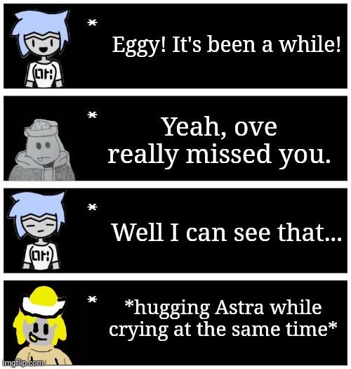 Still working on my explanation for eggy (character) being gone for so long | Eggy! It's been a while! Yeah, ove really missed you. Well I can see that... *hugging Astra while crying at the same time* | image tagged in 4 undertale textboxes | made w/ Imgflip meme maker