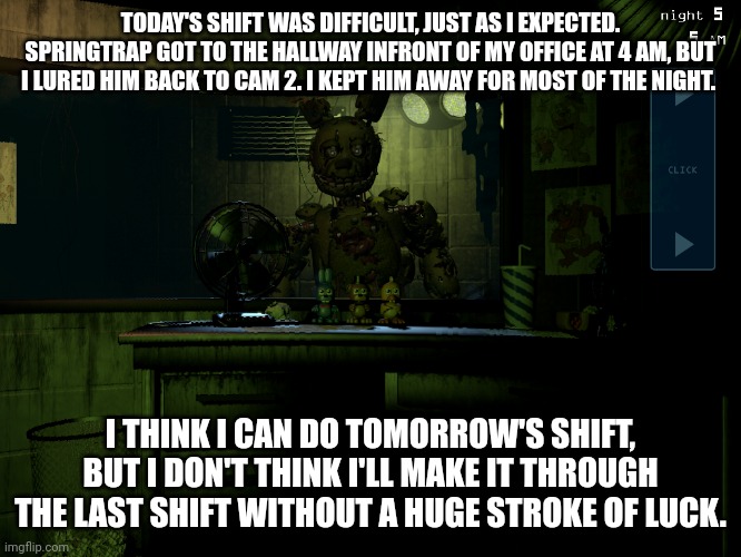 5th shift complete | TODAY'S SHIFT WAS DIFFICULT, JUST AS I EXPECTED. SPRINGTRAP GOT TO THE HALLWAY INFRONT OF MY OFFICE AT 4 AM, BUT I LURED HIM BACK TO CAM 2. I KEPT HIM AWAY FOR MOST OF THE NIGHT. I THINK I CAN DO TOMORROW'S SHIFT, BUT I DON'T THINK I'LL MAKE IT THROUGH THE LAST SHIFT WITHOUT A HUGE STROKE OF LUCK. | image tagged in fnaf 3 springtrap | made w/ Imgflip meme maker