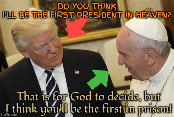 Another first! | DO YOU THINK I'LL BE THE FIRST PRESIDENT IN HEAVEN? That is for God to decide, but I think you'll be the first in prison! | image tagged in donald trump,pope francis,heaven,maga,prisioner,poor loser trump | made w/ Imgflip meme maker