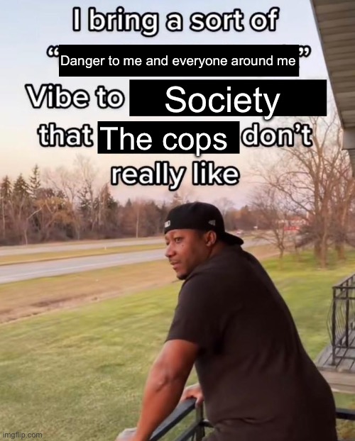 I Bring a Sort of X Vibe to the Y | Danger to me and everyone around me; Society; The cops | image tagged in i bring a sort of x vibe to the y | made w/ Imgflip meme maker