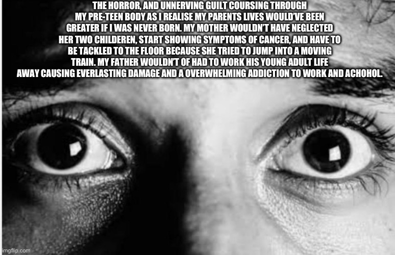 THE HORROR, AND UNNERVING GUILT COURSING THROUGH MY PRE-TEEN BODY AS I REALISE MY PARENTS LIVES WOULD’VE BEEN GREATER IF I WAS NEVER BORN. MY MOTHER WOULDN’T HAVE NEGLECTED HER TWO CHILDEREN, START SHOWING SYMPTOMS OF CANCER, AND HAVE TO BE TACKLED TO THE FLOOR BECAUSE SHE TRIED TO JUMP INTO A MOVING TRAIN. MY FATHER WOULDN’T OF HAD TO WORK HIS YOUNG ADULT LIFE AWAY CAUSING EVERLASTING DAMAGE AND A OVERWHELMING ADDICTION TO WORK AND ACHOHOL. | made w/ Imgflip meme maker