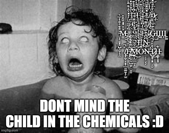 Dont mind the B̷̧̠͍̭̳̹̺̗̟͎̳̹̫͎̱̖̄̅̌̓̓̇̍͜ȗ̶̢̖̩͎̬̻̼̞̟̝͚͈̝̯̙̯̲̿̒͑̐͑͑̒̋͝͝r̸̢̨̛̘͚̠̟̣͉̭̳̹̟̺̰͒̌̈̐̆́̍̀͗̃̓͋́̚͠ņ̶̨̺̤͉̯̼̞̂̆̈ͅi̴͈̤̹̳̹̓̊̊̒ͅ | 1̴͙̹̎̒̌̈́Ι̨̟͇0̶̜͔̝̳̜̮̎̾̇̒́͆̎́̋͗͋̾͘̕͘Ṱ̴̡̨̛̠̖̠̰̮̮̺̻̘͓̼̙͈͐͆͊͗̾͘H̵̙̤͊̇͛͝ ̵̡͈͕̥̙̪̦̥̱͐̒̋͊͐̐̽͘͝Ć̴̖̘͆̇̀͐̉͊͒͘Ḩ̶̘̪̘̣̖̦͈̪̗̬͔̭̗̪͛̑͐͋͐̽̂̓͊̉͐I̷̛̩̖̹̣̳̍̅̆̀̋̀̔̅͜Ļ̸̛̟̠͎̼͇̯̇͌̓́͊̑̀̽͋̀͑̈́̃̓͘͝D̷̡̢͓̫̗͉͖͈̬̤̮͓̫̹̻͂ ̴̲͉͕͓̿̐̎͐̊͝G̸̨̙͓͚̜͔͔̗͒̀͋̍Ò̸̪̻̯̮̺̜̣̣̜̯̽͐̈̈́̂̾̿͋̓̚͘̕͜͜N̸̢̙͍͔̲̠̼͖̈́̆̊͋̽̄̑̽́̔̕͜Ẽ̵̙̜͚̤̮̥͂̄͒͊̈́̒̈́̋͛̽̕ ̴̱̞̖̥͙̖̺̹̮̜̹̤̌͒͋̔͒̾̇̿̀͘M̶̡͚̣͐̔̄̽̎̏͂̎̎͜Į̴̛̼̮̟͚̬̥̖͌͐͊͊̅̆̈́̾̽̀̂̍͋͒͑͝Ι̡Ŝ̵̙̐͐̓̀͒̄͘̚S̵̯̞͕͙̝̬͖̰̄͒͌͊͠Į̴̛̛͎̼̮̩̜̻̳͇͚̊̓͑͆̑̂͂͋͛̂͐͗̕Ņ̷̡͚̱̮̙͕̑͒͘Ḡ̴̨̭͇͉͗͊́̿͜Ι̢̳̙Ι̥Ι̩Ι͖͚ ̴͚̻̯̟͙̙̙̗̣̀͐̅̄̅̊͠͝I̵̛̹̠̱̩̻̓̑̊̀̾̏͑͛̇̀̏̉̕͝͝Ι̢͖Ņ̵̧̨͕̱̬̩̞̬̩̩̱͔̗͆͆͛͊̋̾͆͑͌̚͘͘ ̸̢̜͕̫̖̦͙͎͇͍͚̫̝̗̫̠́̚1̴̢̜̖̬̌̈́̌̑̌̓̀͊̒̐̄͑̈́͛̄̈́͜ ̸̻̠͇̭̖̺̮̗̱̲͍̬̍̿̃̑̾͋͐̊̕̕͘͜͜͝M̴̲̳̝͇͇̰̹͂́̈̌̕̚͜͝O̵̠̽̾́̊̀̀͗̆̉̍̉͘Ṉ̶̢̠̕T̷̡̛̠̳͓̜͓̱̜̮̀͐̒̓̚͜H̵̫͚͔̥̻͋; DONT MIND THE CHILD IN THE CHEMICALS :D | image tagged in horror | made w/ Imgflip meme maker