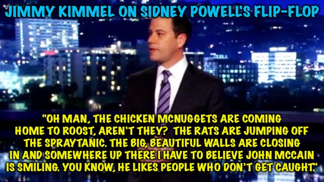 Sidney Flips | JIMMY KIMMEL ON SIDNEY POWELL'S FLIP-FLOP; “OH MAN, THE CHICKEN MCNUGGETS ARE COMING HOME TO ROOST, AREN’T THEY?  THE RATS ARE JUMPING OFF THE SPRAYTANIC. THE BIG, BEAUTIFUL WALLS ARE CLOSING IN AND SOMEWHERE UP THERE I HAVE TO BELIEVE JOHN MCCAIN IS SMILING. YOU KNOW, HE LIKES PEOPLE WHO DON’T GET CAUGHT." | image tagged in jimmy kimmel | made w/ Imgflip meme maker