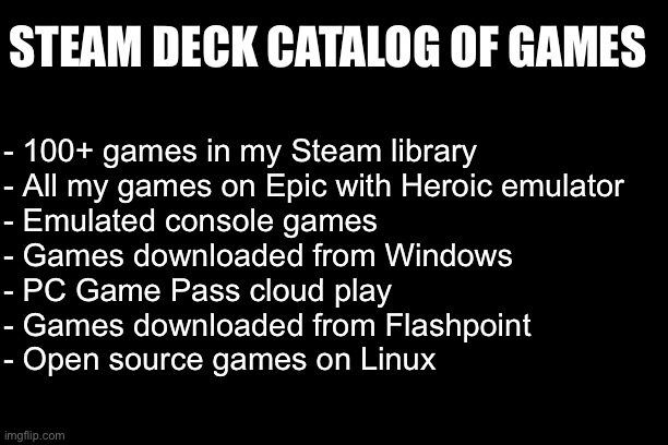 STEAM DECK CATALOG OF GAMES; - 100+ games in my Steam library
- All my games on Epic with Heroic emulator
- Emulated console games
- Games downloaded from Windows
- PC Game Pass cloud play
- Games downloaded from Flashpoint
- Open source games on Linux | made w/ Imgflip meme maker