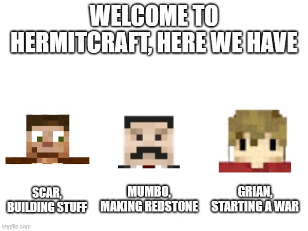 My nowledge in hermitcraft is minimal for every hermit exept Grian | WELCOME TO HERMITCRAFT, HERE WE HAVE; SCAR,
BUILDING STUFF; MUMBO,
MAKING REDSTONE; GRIAN,
STARTING A WAR | image tagged in hc,mc,hermitcraft,minecraft,hermitcraft memes,minecraft memes | made w/ Imgflip meme maker