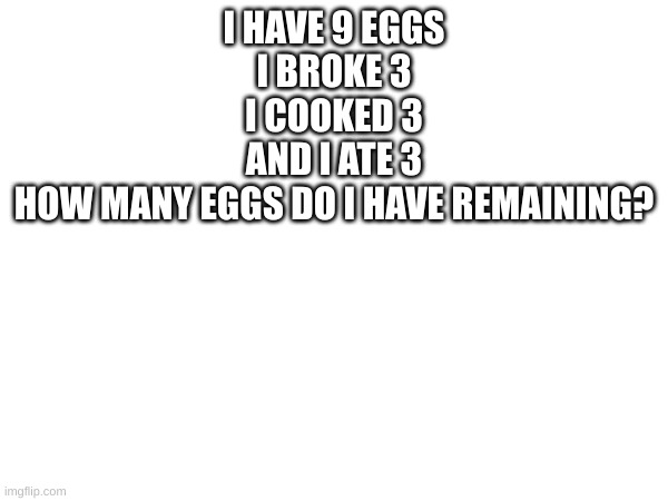 you are a genius if you figure this out (side note i misspelled one thing, and wrote the question wrong so i have deleted that o | I HAVE 9 EGGS
I BROKE 3
I COOKED 3
AND I ATE 3
HOW MANY EGGS DO I HAVE REMAINING? | image tagged in blank,genius,fun,funny,question | made w/ Imgflip meme maker