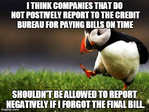 Unpopular Opinion Puffin Meme | I THINK COMPANIES THAT DO NOT POSTIVELY REPORT TO THE CREDIT BUREAU FOR PAYING BILLS ON TIME SHOULDN'T BE ALLOWED TO REPORT NEGATIVELY IF I  | image tagged in memes,unpopular opinion puffin,AdviceAnimals | made w/ Imgflip meme maker