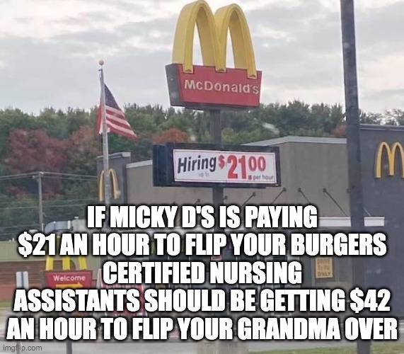 Micky D $21 and hour | IF MICKY D'S IS PAYING $21 AN HOUR TO FLIP YOUR BURGERS
CERTIFIED NURSING ASSISTANTS SHOULD BE GETTING $42 AN HOUR TO FLIP YOUR GRANDMA OVER | image tagged in mcdonalds | made w/ Imgflip meme maker