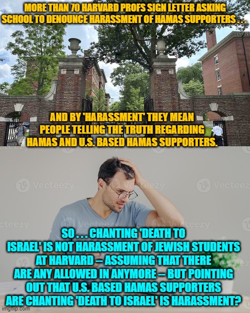 Leftist 'standards' on full display. | MORE THAN 70 HARVARD PROFS SIGN LETTER ASKING SCHOOL TO DENOUNCE HARASSMENT OF HAMAS SUPPORTERS . . . AND BY 'HARASSMENT' THEY MEAN PEOPLE TELLING THE TRUTH REGARDING HAMAS AND U.S. BASED HAMAS SUPPORTERS. SO . . . CHANTING 'DEATH TO ISRAEL' IS NOT HARASSMENT OF JEWISH STUDENTS AT HARVARD -- ASSUMING THAT THERE ARE ANY ALLOWED IN ANYMORE -- BUT POINTING OUT THAT U.S. BASED HAMAS SUPPORTERS ARE CHANTING 'DEATH TO ISRAEL' IS HARASSMENT? | image tagged in yep | made w/ Imgflip meme maker