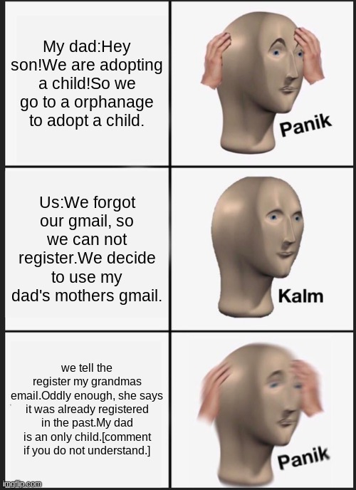 Panik Kalm Panik | My dad:Hey son!We are adopting a child!So we go to a orphanage to adopt a child. Us:We forgot our gmail, so we can not register.We decide to use my dad's mothers gmail. we tell the register my grandmas email.Oddly enough, she says it was already registered in the past.My dad is an only child.[comment if you do not understand.] | image tagged in memes,panik kalm panik | made w/ Imgflip meme maker