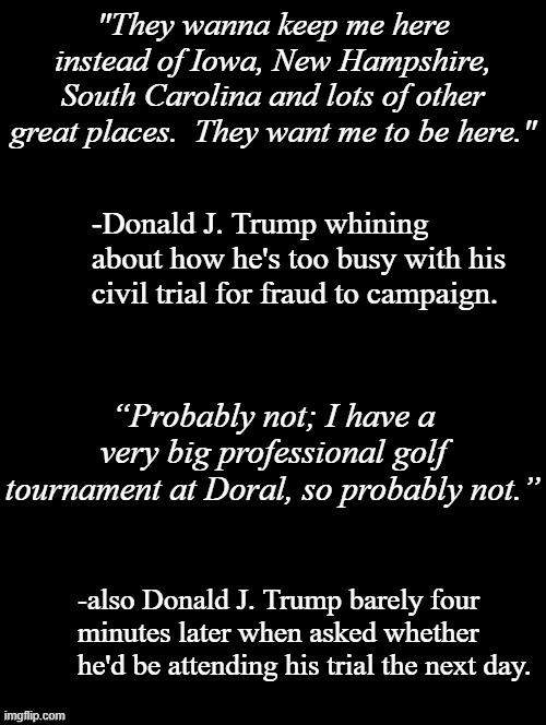 Tell everyone your priorities without telling everyone your priorities. | "They wanna keep me here instead of Iowa, New Hampshire, South Carolina and lots of other great places.  They want me to be here."; -Donald J. Trump whining about how he's too busy with his civil trial for fraud to campaign. “Probably not; I have a very big professional golf tournament at Doral, so probably not.”; -also Donald J. Trump barely four minutes later when asked whether he'd be attending his trial the next day. | image tagged in trump unfit unqualified dangerous,moron | made w/ Imgflip meme maker
