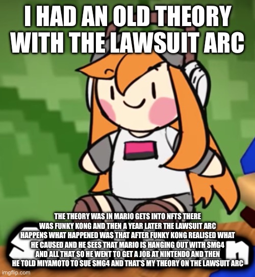 Yea I know it’s long | I HAD AN OLD THEORY WITH THE LAWSUIT ARC; THE THEORY WAS IN MARIO GETS INTO NFTS THERE WAS FUNKY KONG AND THEN A YEAR LATER THE LAWSUIT ARC HAPPENS WHAT HAPPENED WAS THAT AFTER FUNKY KONG REALISED WHAT HE CAUSED AND HE SEES THAT MARIO IS HANGING OUT WITH SMG4 AND ALL THAT SO HE WENT TO GET A JOB AT NINTENDO AND THEN HE TOLD MIYAMOTO TO SUE SMG4 AND THAT’S MY THEORY ON THE LAWSUIT ARC | image tagged in smol bean | made w/ Imgflip meme maker