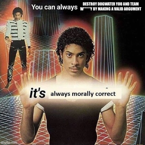 You can always x, it’s always morally correct | DESTROY DOGWATER YOU AND TEAM W******Y BY MAKING A VALID ARGUMENT | image tagged in you can always x it s always morally correct | made w/ Imgflip meme maker