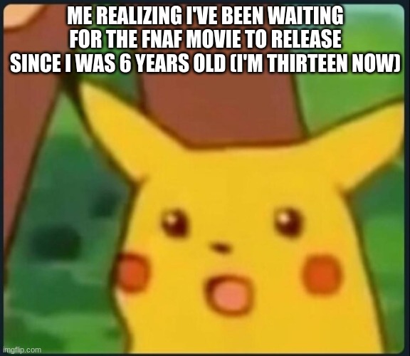 Holy sh*t. | ME REALIZING I'VE BEEN WAITING FOR THE FNAF MOVIE TO RELEASE SINCE I WAS 6 YEARS OLD (I'M THIRTEEN NOW) | image tagged in surprised pikachu,fnaf | made w/ Imgflip meme maker