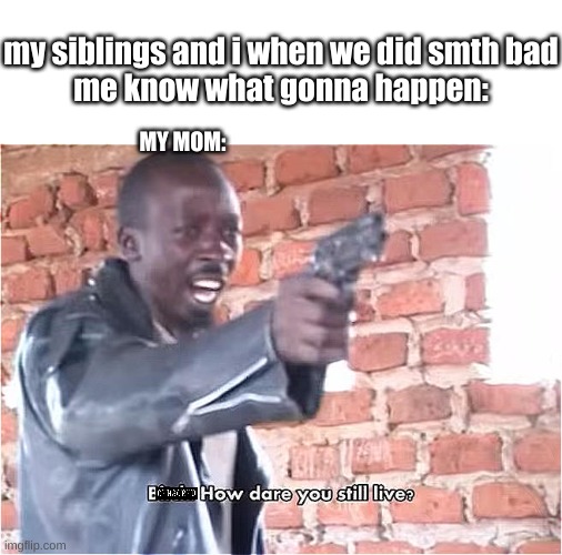 my mom always say bad words when something bad happen | my siblings and i when we did smth bad
me know what gonna happen:; MY MOM: | image tagged in bitch how dare you still live | made w/ Imgflip meme maker