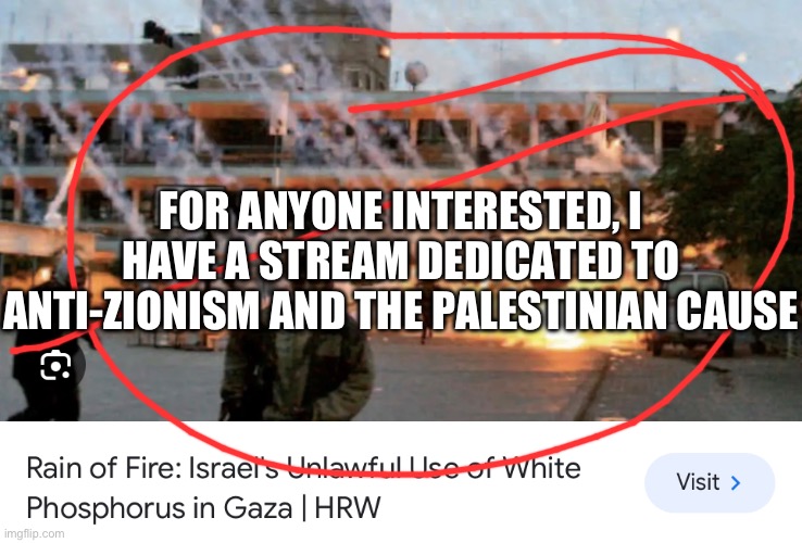 Reposting this since a moderator thought it was antisemitic (scroll past if not interested) | FOR ANYONE INTERESTED, I HAVE A STREAM DEDICATED TO ANTI-ZIONISM AND THE PALESTINIAN CAUSE | made w/ Imgflip meme maker