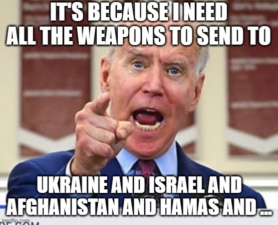 Joe Biden no malarkey | IT'S BECAUSE I NEED ALL THE WEAPONS TO SEND TO UKRAINE AND ISRAEL AND AFGHANISTAN AND HAMAS AND ... | image tagged in joe biden no malarkey | made w/ Imgflip meme maker