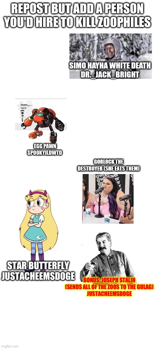 Star can solo all Z@@philes & Stalin can send every single Z@@phile to the Gulag! | BONUS: JOSEPH STALIN (SENDS ALL OF THE ZOOS TO THE GULAG)
JUSTACHEEMSDOGE; STAR BUTTERFLY
JUSTACHEEMSDOGE | image tagged in blank white template | made w/ Imgflip meme maker