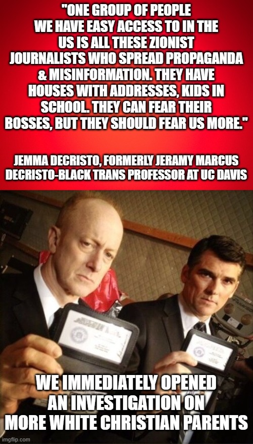 Your FBI at work | "ONE GROUP OF PEOPLE WE HAVE EASY ACCESS TO IN THE US IS ALL THESE ZIONIST JOURNALISTS WHO SPREAD PROPAGANDA & MISINFORMATION. THEY HAVE HOUSES WITH ADDRESSES, KIDS IN SCHOOL. THEY CAN FEAR THEIR BOSSES, BUT THEY SHOULD FEAR US MORE."; JEMMA DECRISTO, FORMERLY JERAMY MARCUS DECRISTO-BLACK TRANS PROFESSOR AT UC DAVIS; WE IMMEDIATELY OPENED AN INVESTIGATION ON MORE WHITE CHRISTIAN PARENTS | image tagged in red background,fbi | made w/ Imgflip meme maker