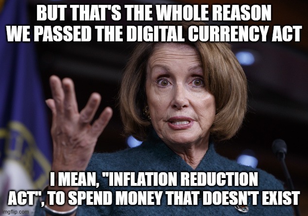 Good old Nancy Pelosi | BUT THAT'S THE WHOLE REASON WE PASSED THE DIGITAL CURRENCY ACT I MEAN, "INFLATION REDUCTION ACT", TO SPEND MONEY THAT DOESN'T EXIST | image tagged in good old nancy pelosi | made w/ Imgflip meme maker