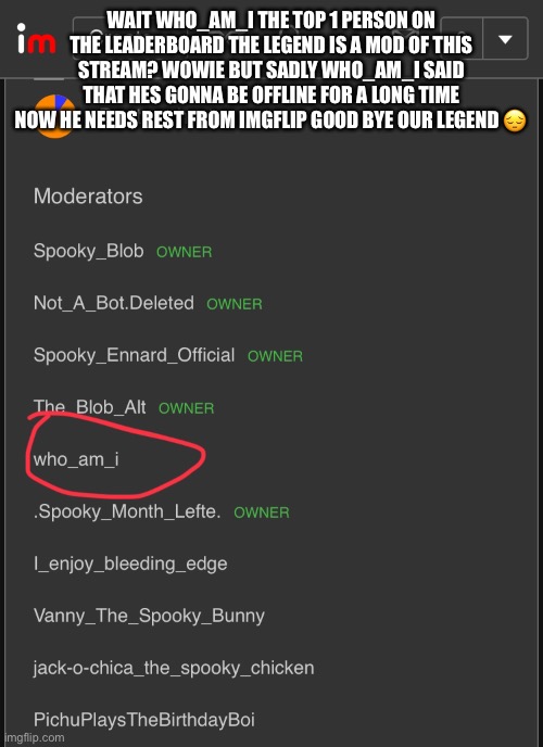 what- (fake note:GOOFY AHHHHH) | WAIT WHO_AM_I THE TOP 1 PERSON ON THE LEADERBOARD THE LEGEND IS A MOD OF THIS STREAM? WOWIE BUT SADLY WHO_AM_I SAID THAT HES GONNA BE OFFLINE FOR A LONG TIME NOW HE NEEDS REST FROM IMGFLIP GOOD BYE OUR LEGEND 😔 | made w/ Imgflip meme maker