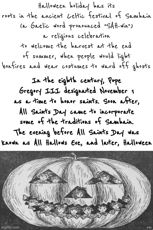 A CATHOLIC Pope Designated "All Saints Day", aka: Halloween, As A CHRISTIAN Holiday | Halloween holiday has its roots in the ancient Celtic festival of Samhain
(a Gaelic word pronounced “SAH-win”)
a religious celebration to welcome the harvest at the end of summer, when people would light bonfires and wear costumes to ward off ghosts; In the eighth century, Pope Gregory III designated November 1 as a time to honor saints. Soon after, All Saints Day came to incorporate some of the traditions of Samhain. The evening before All Saints Day was known as All Hallows Eve, and later, Halloween | image tagged in memes,all saints day,all hallows eve,halloween,happy halloween,christianity | made w/ Imgflip meme maker