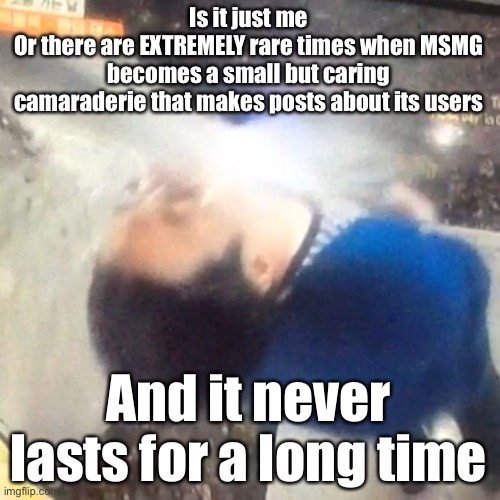 u | Is it just me
Or there are EXTREMELY rare times when MSMG becomes a small but caring camaraderie that makes posts about its users; And it never lasts for a long time | image tagged in u | made w/ Imgflip meme maker