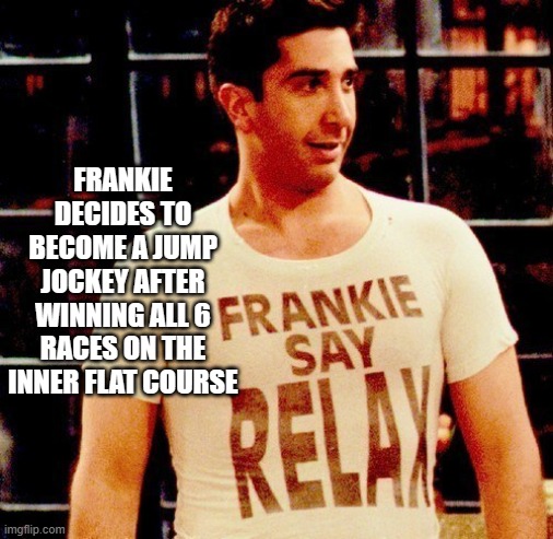 ross-frankie-say-relax | FRANKIE DECIDES TO BECOME A JUMP JOCKEY AFTER WINNING ALL 6 RACES ON THE INNER FLAT COURSE | image tagged in ross-frankie-say-relax | made w/ Imgflip meme maker