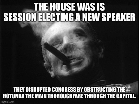 General Ripper (Dr. Strangelove) | THE HOUSE WAS IS SESSION ELECTING A NEW SPEAKER THEY DISRUPTED CONGRESS BY OBSTRUCTING THE ROTUNDA THE MAIN THOROUGHFARE THROUGH THE CAPITAL | image tagged in general ripper dr strangelove | made w/ Imgflip meme maker