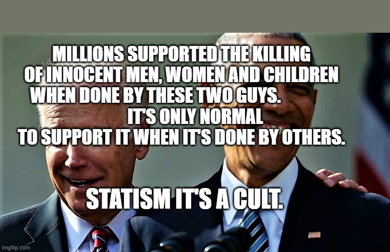 Obama and Biden laughing | MILLIONS SUPPORTED THE KILLING OF INNOCENT MEN, WOMEN AND CHILDREN WHEN DONE BY THESE TWO GUYS.               
        IT'S ONLY NORMAL TO SUPPORT IT WHEN IT'S DONE BY OTHERS. STATISM IT'S A CULT. | image tagged in obama and biden laughing | made w/ Imgflip meme maker