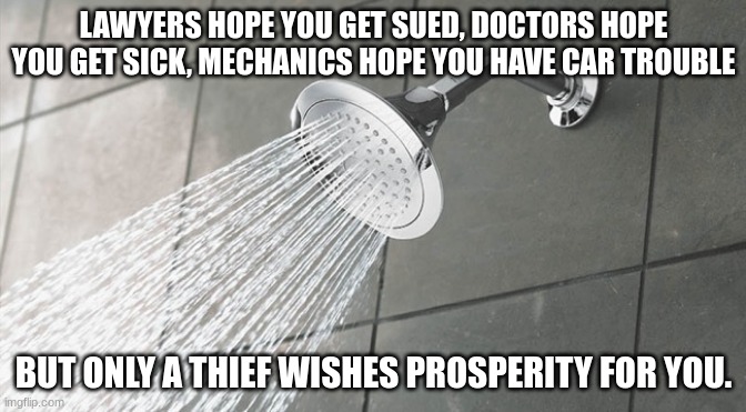 Shower thoughts | LAWYERS HOPE YOU GET SUED, DOCTORS HOPE YOU GET SICK, MECHANICS HOPE YOU HAVE CAR TROUBLE; BUT ONLY A THIEF WISHES PROSPERITY FOR YOU. | image tagged in shower thoughts | made w/ Imgflip meme maker