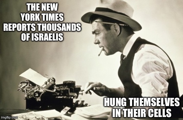 They were definitely not killed by Hamas. Or Hillary. | THE NEW YORK TIMES REPORTS THOUSANDS OF ISRAELIS; HUNG THEMSELVES IN THEIR CELLS | image tagged in meanwhile at the new york times,politics,media lies,israel jews,terrorism,jeffrey epstein | made w/ Imgflip meme maker