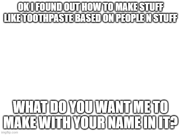 OK I FOUND OUT HOW TO MAKE STUFF LIKE TOOTHPASTE BASED ON PEOPLE N STUFF; WHAT DO YOU WANT ME TO MAKE WITH YOUR NAME IN IT? | made w/ Imgflip meme maker