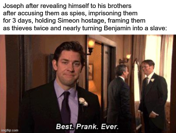 How do I make an awesome family reunion? Pranking my older brothers | Joseph after revealing himself to his brothers after accusing them as spies, imprisoning them for 3 days, holding Simeon hostage, framing them as thieves twice and nearly turning Benjamin into a slave: | image tagged in best prank ever by jim halpert from the office | made w/ Imgflip meme maker