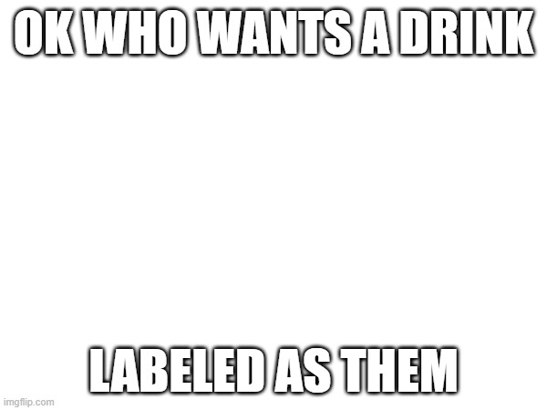 OK WHO WANTS A DRINK; LABELED AS THEM | made w/ Imgflip meme maker