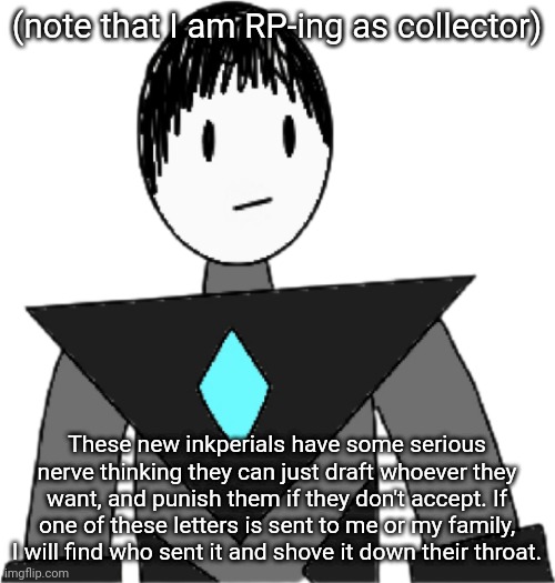 If you ever wondered how much collector hates the inkpire, here's your answer. | (note that I am RP-ing as collector); These new inkperials have some serious nerve thinking they can just draft whoever they want, and punish them if they don't accept. If one of these letters is sent to me or my family, I will find who sent it and shove it down their throat. | image tagged in collector transparent alternate | made w/ Imgflip meme maker